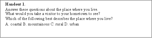 Handout 1. 
Answer these questions about the place where you live.
What would you take a visitor to your hometown to see?
Which of the following best describes the place where you live? 
A. coastal B. mountainous C. rural D. urban
