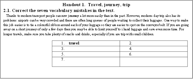 Handout 1.  Travel, journey, trip
2.1. Correct the seven vocabulary mistakes in the text.
Thanks to modern transport people can now journey a lot more easily than in the past. However, modern- day trip also has its problems: airports can be very crowded and there are often long queues of people waiting to collect their luggages. One way to make this job easier is to tie a colourful ribbon around each of your luggage so they are easier to spot on the conveyor belt. If you are going away on a short journey of only a few days then you may be able to limit yourself to i hand luggage and save even more time. For longer travels, make sure you take plenty of snacks and drinks, especially if you are trip with small children.
1.	travel	2.	
3.		4.	
5.		6.	
7.		

