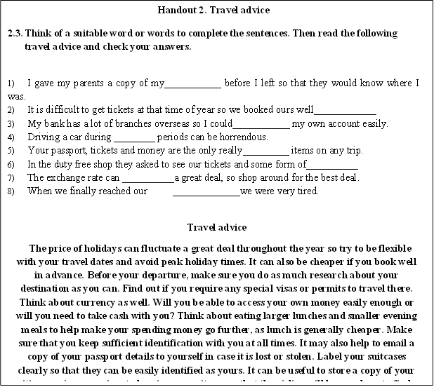 Handout 2. Travel advice
2.3.	Think of a suitable word or words to complete the sentences. Then read the following travel advice and check your answers.

1)	I gave my parents a copy of my___________ before I left so that they would know where I was.
2)	It is difficult to get tickets at that time of year so we booked ours well____________
3)	My bank has a lot of branches overseas so I could___________ my own account easily.
4)	Driving a car during ________ periods can be horrendous.
5)	Your passport, tickets and money are the only really_________ items on any trip.
6)	In the duty free shop they asked to see our tickets and some form of__________ 
7)	The exchange rate can __________a great deal, so shop around for the best deal.
8)	When we finally reached our	_____________we were very tired.

Travel advice
The price of holidays can fluctuate a great deal throughout the year so try to be flexible with your travel dates and avoid peak holiday times. It can also be cheaper if you book well in advance. Before your departure, make sure you do as much research about your destination as you can. Find out if you require any special visas or permits to travel there. Think about currency as well. Will you be able to access your own money easily enough or will you need to take cash with you? Think about eating larger lunches and smaller evening meals to help make your spending money go further, as lunch is generally cheaper. Make sure that you keep sufficient identification with you at all times. It may also help to email a copy of your passport details to yourself in case it is lost or stolen. Label your suitcases clearly so that they can be easily identified as yours. It can be useful to store a copy of your itinerary in a prominent place in your suitcase so that the airline will know where to find you if your luggage gets lost. Be sure to pack any medication or other essential items in your hand luggage. If your flight is delayed or your luggage is lost these can be difficult to obtain in an airport or foreign country.

