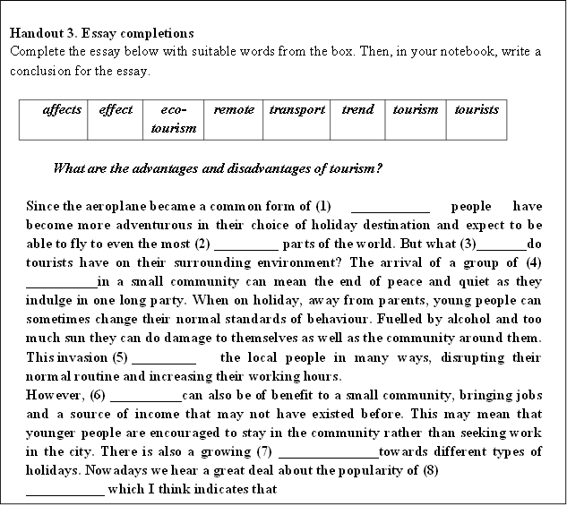 Handout 3. Essay completions 
Complete the essay below with suitable words from the box. Then, in your notebook, write a conclusion for the essay.

affects 
	effect	eco-tourism	remote	transport	trend	tourism	tourists

What are the advantages and disadvantages of tourism?

Since the aeroplane became a common form of (1)	 ___________ people have become more adventurous in their choice of holiday destination and expect to be able to fly to even the most (2) _________ parts of the world. But what (3)_______do tourists have on their surrounding environment? The arrival of a group of (4) __________in a small community can mean the end of peace and quiet as they indulge in one long party. When on holiday, away from parents, young people can sometimes change their normal standards of behaviour. Fuelled by alcohol and too much sun they can do damage to themselves as well as the community around them. This invasion (5) _________	the local people in many ways, disrupting their normal routine and increasing their working hours.
However, (6) __________can also be of benefit to a small community, bringing jobs and a source of income that may not have existed before. This may mean that younger people are encouraged to stay in the community rather than seeking work in the city. There is also a growing (7) ______________towards different types of holidays. Nowadays we hear a great deal about the popularity of (8)	 ___________ which I think indicates that
people are more aware of the environment and wish to protect it rather than harm it.

