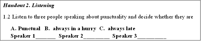 Handout 2. Listening
1.2 Listen to three people speaking about punctuality and decide whether they are
A.	Punctual   B.  always in a hurry  C.  always late
Speaker 1_______  Speaker 2_________  Speaker 3__________


