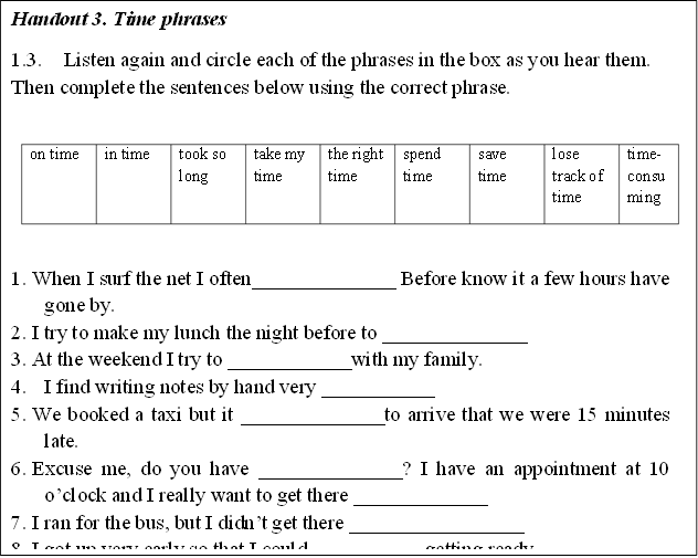 Handout 3. Time phrases
1.3.	Listen again and circle each of the phrases in the box as you hear them. Then complete the sentences below using the correct phrase. 

on time	in time	took so long	take my time	the right time	spend time	save time	lose track of time	time-consuming

1.	When I surf the net I often______________ Before know it a few hours have gone by.
2.	I try to make my lunch the night before to ______________
3.	At the weekend I try to ____________with my family.
4.	I find writing notes by hand very ___________
5.	We booked a taxi but it ______________to arrive that we were 15 minutes late.
6.	Excuse me, do you have ______________? I have an appointment at 10 oclock and I really want to get there _____________
7.	I ran for the bus, but I didnt get there _________________
8.	I got up very early so that I could ___________getting ready.


