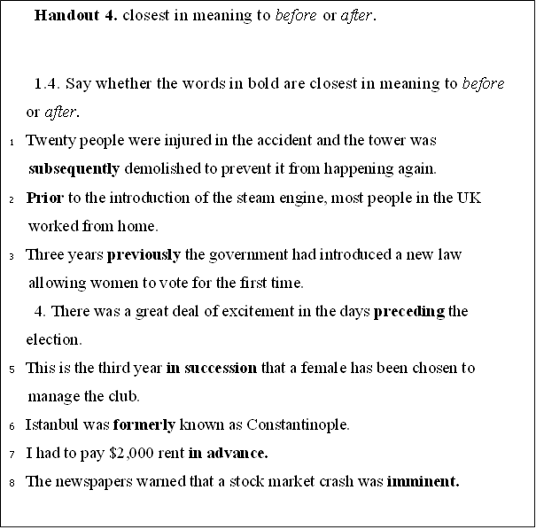 Handout 4. closest in meaning to before or after.

1.4. Say whether the words in bold are closest in meaning to before or after.
1	Twenty people were injured in the accident and the tower was subsequently demolished to prevent it from happening again.
2	Prior to the introduction of the steam engine, most people in the UK worked from home.
3	Three years previously the government had introduced a new law allowing women to vote for the first time.
4. There was a great deal of excitement in the days preceding the election.
5	This is the third year in succession that a female has been chosen to manage the club.
6	Istanbul was formerly known as Constantinople.
7	I had to pay $2,000 rent in advance.
8	The newspapers warned that a stock market crash was imminent.

