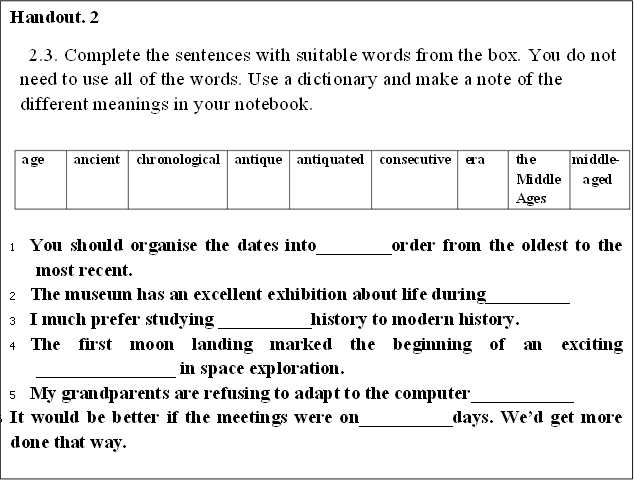 Handout. 2
2.3. Complete the sentences with suitable words from the box. You do not need to use all of the words. Use a dictionary and make a note of the different meanings in your notebook.

age	ancient	chronological	antique	antiquated	consecutive	era	the Middle Ages	middle-aged


1	You should organise the dates into________order from the oldest to the most recent.
2	The museum has an excellent exhibition about life during_________	
3	I much prefer studying __________history to modern history.
4	The first moon landing marked the beginning of an exciting _______________ in space exploration.
5	My grandparents are refusing to adapt to the computer___________
6	It would be better if the meetings were on__________days. Wed get more done that way.
