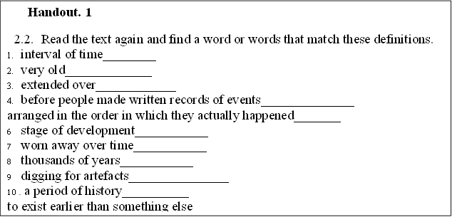 Handout. 1
2.2.	Read the text again and find a word or words that match these definitions.
1.	interval of time________
2.	very old_____________
3.	extended over____________
4.	before people made written records of events______________
5.	arranged in the order in which they actually happened_______
6	stage of development___________
7	worn away over time___________
8	thousands of years___________
9	digging for artefacts_______________
10	 a period of history__________
11	to exist earlier than something else__________
