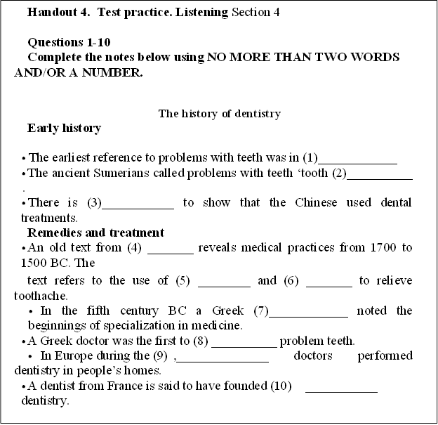 Handout 4.  Test practice. Listening Section 4

Questions 1-10
Complete the notes below using NO MORE THAN TWO WORDS AND/OR A NUMBER.

The history of dentistry
Early history

	The earliest reference to problems with teeth was in (1)____________	
	The ancient Sumerians called problems with teeth tooth (2)__________	
	There is (3)___________ to show that the Chinese used dental treatments.
Remedies and treatment
	An old text from (4) _______ reveals medical practices from 1700 to 1500 BC. The
text refers to the use of (5) ________ and (6) _______ to relieve toothache.
	In the fifth century BC a Greek (7)____________ noted the beginnings of specialization in medicine.
	A Greek doctor was the first to (8) __________ problem teeth.
	In Europe during the (9)	,______________ doctors performed dentistry in peoples homes.
	A dentist from France is said to have founded (10)	___________ dentistry.

