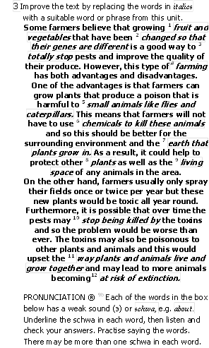 3 Improve the text by replacing the words in italics
with a suitable word or phrase from this unit.
Some farmers believe that growing 1 fruit and vegetables that have been 2 changed so that their genes are different is a good way to 3 totally stop pests and improve the quality of their produce. However, this type of farming has both advantages and disadvantages.
One of the advantages is that farmers can grow plants that produce a poison that is harmful to 5 small animals like flies and caterpillars. This means that farmers will not have to use 6 chemicals to kill these animals and so this should be better for the surrounding environment and the 7 earth that plants grow in. As a result, it could help to protect other 8 plants as well as the 9 living space of any animals in the area.
On the other hand, farmers usually only spray their fields once or twice per year but these new plants would be toxic all year round. Furthermore, it is possible that over time the pests may 10 stop being killed by the toxins and so the problem would be worse than ever. The toxins may also be poisonous to other plants and animals and this would upset the 11 way plants and animals live and grow together and may lead to more animals becoming12 at risk of extinction.
PRONUNCIATION  9b Each of the words in the box below has a weak sound () or schwa, e.g. about. Underline the schwa in each word, then listen and check your answers. Practise saying the words. There may be more than one schwa in each word.
